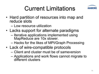 Current Limitations
• Hard partition of resources into map and
  reduce slots
  – Low resource utilization
• Lacks support for alternate paradigms
  – Iterative applications implemented using
    MapReduce are 10x slower.
  – Hacks for the likes of MPI/Graph Processing
• Lack of wire-compatible protocols
  – Client and cluster must be of sameversion
  – Applications and work flows cannot migrate to
    different clusters

                                                    56
 