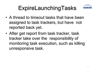 ExpireLaunchingTasks
• A thread to timeout tasks that have been
  assigned to task trackers, but have not
  reported back yet.
• After get report from task tracker, task
  tracker take over the responsibility of
  monitoring task execution, such as killing
  unresponsive task.



                                               7
 