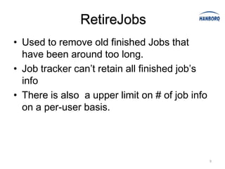 RetireJobs
• Used to remove old finished Jobs that
  have been around too long.
• Job tracker can’t retain all finished job’s
  info
• There is also a upper limit on # of job info
  on a per-user basis.




                                                 9
 