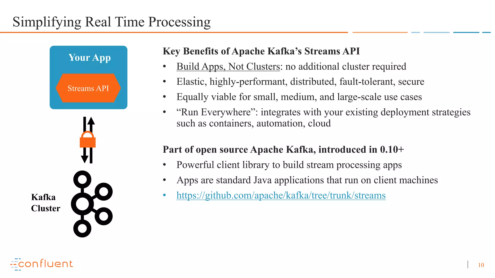 10 Simplifying Real Time Processing Streams API Your App Kafka Cluster Key Benefits of Apache Kafka’s Streams API • Build Apps, Not Clusters: no additional cluster required • Elastic, highly-performant, distributed, fault-tolerant, secure • Equally viable for small, medium, and large-scale use cases • “Run Everywhere”: integrates with your existing deployment strategies such as containers, automation, cloud Part of open source Apache Kafka, introduced in 0.10+ • Powerful client library to build stream processing apps • Apps are standard Java applications that run on client machines • https://github.com/apache/kafka/tree/trunk/streams 