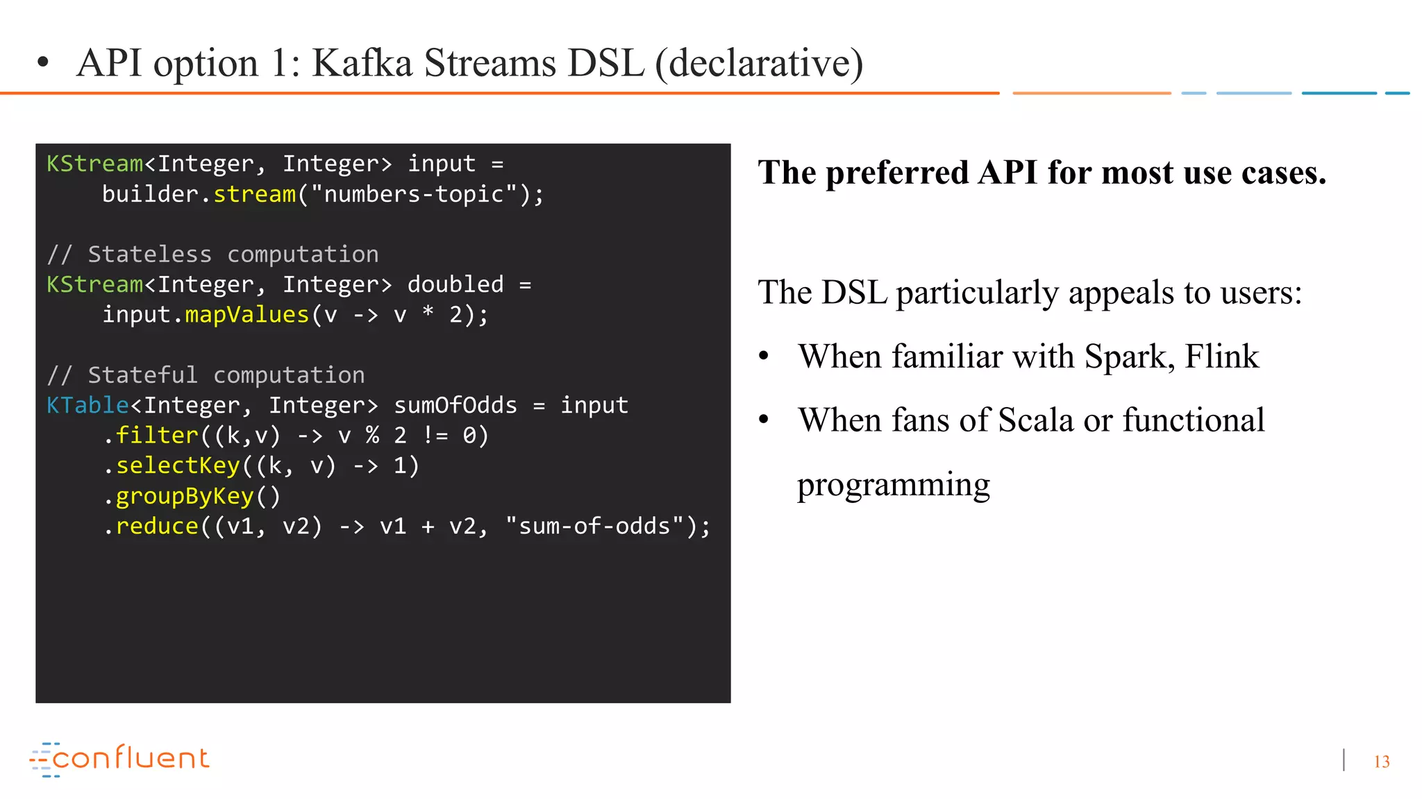 13 • API option 1: Kafka Streams DSL (declarative) KStream<Integer, Integer> input = builder.stream("numbers-topic"); // Stateless computation KStream<Integer, Integer> doubled = input.mapValues(v -> v * 2); // Stateful computation KTable<Integer, Integer> sumOfOdds = input .filter((k,v) -> v % 2 != 0) .selectKey((k, v) -> 1) .groupByKey() .reduce((v1, v2) -> v1 + v2, "sum-of-odds"); The preferred API for most use cases. The DSL particularly appeals to users: • When familiar with Spark, Flink • When fans of Scala or functional programming 