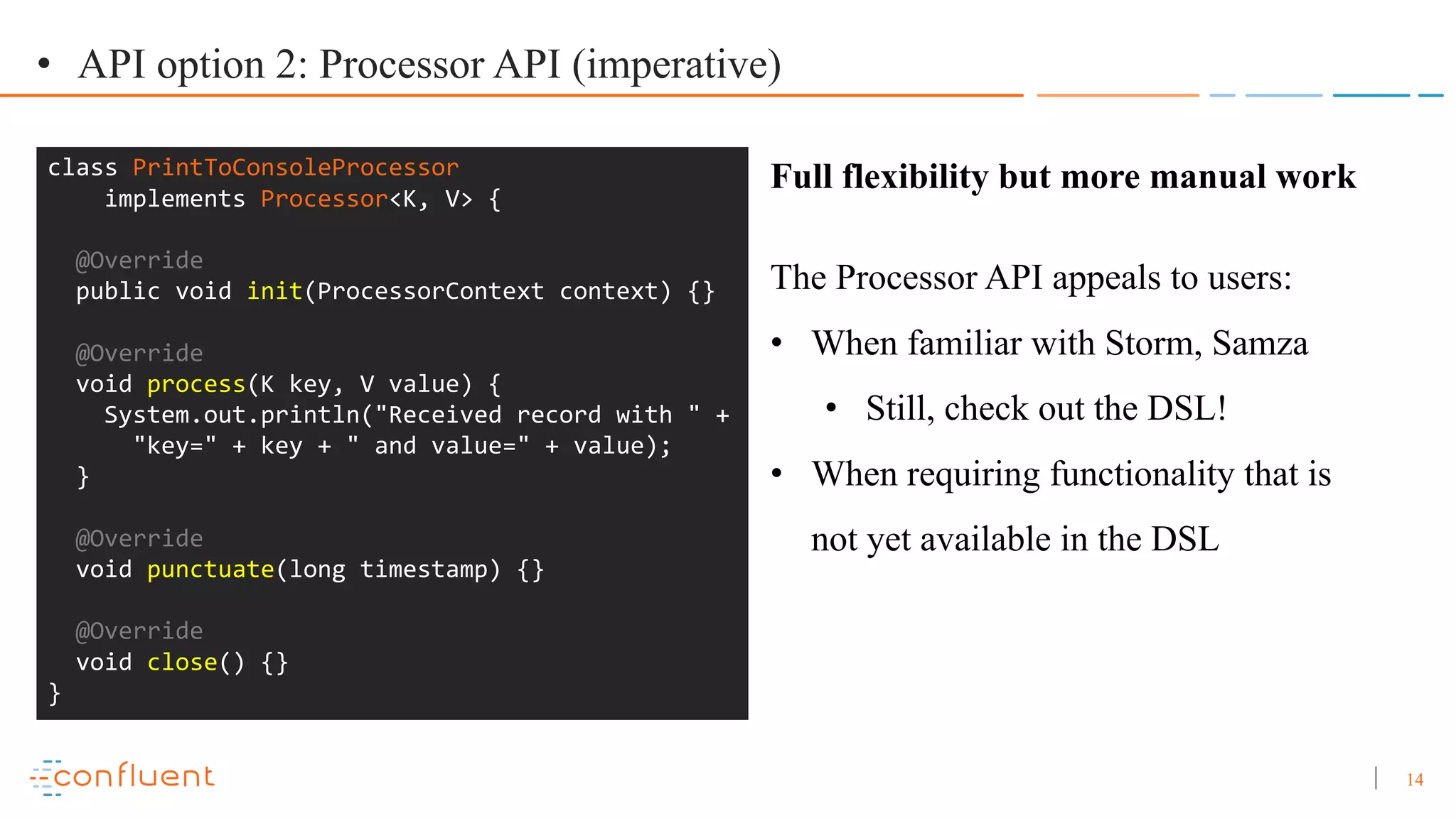 14 • API option 2: Processor API (imperative) class PrintToConsoleProcessor implements Processor<K, V> { @Override public void init(ProcessorContext context) {} @Override void process(K key, V value) { System.out.println("Received record with " + "key=" + key + " and value=" + value); } @Override void punctuate(long timestamp) {} @Override void close() {} } Full flexibility but more manual work The Processor API appeals to users: • When familiar with Storm, Samza • Still, check out the DSL! • When requiring functionality that is not yet available in the DSL 