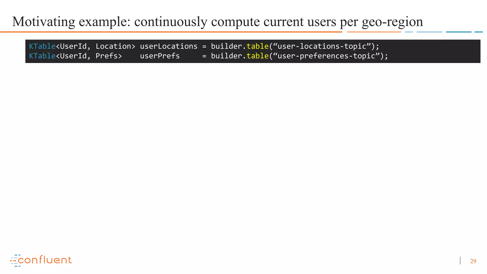 29 Motivating example: continuously compute current users per geo-region KTable<UserId, Location> userLocations = builder.table(“user-locations-topic”); KTable<UserId, Prefs> userPrefs = builder.table(“user-preferences-topic”); 