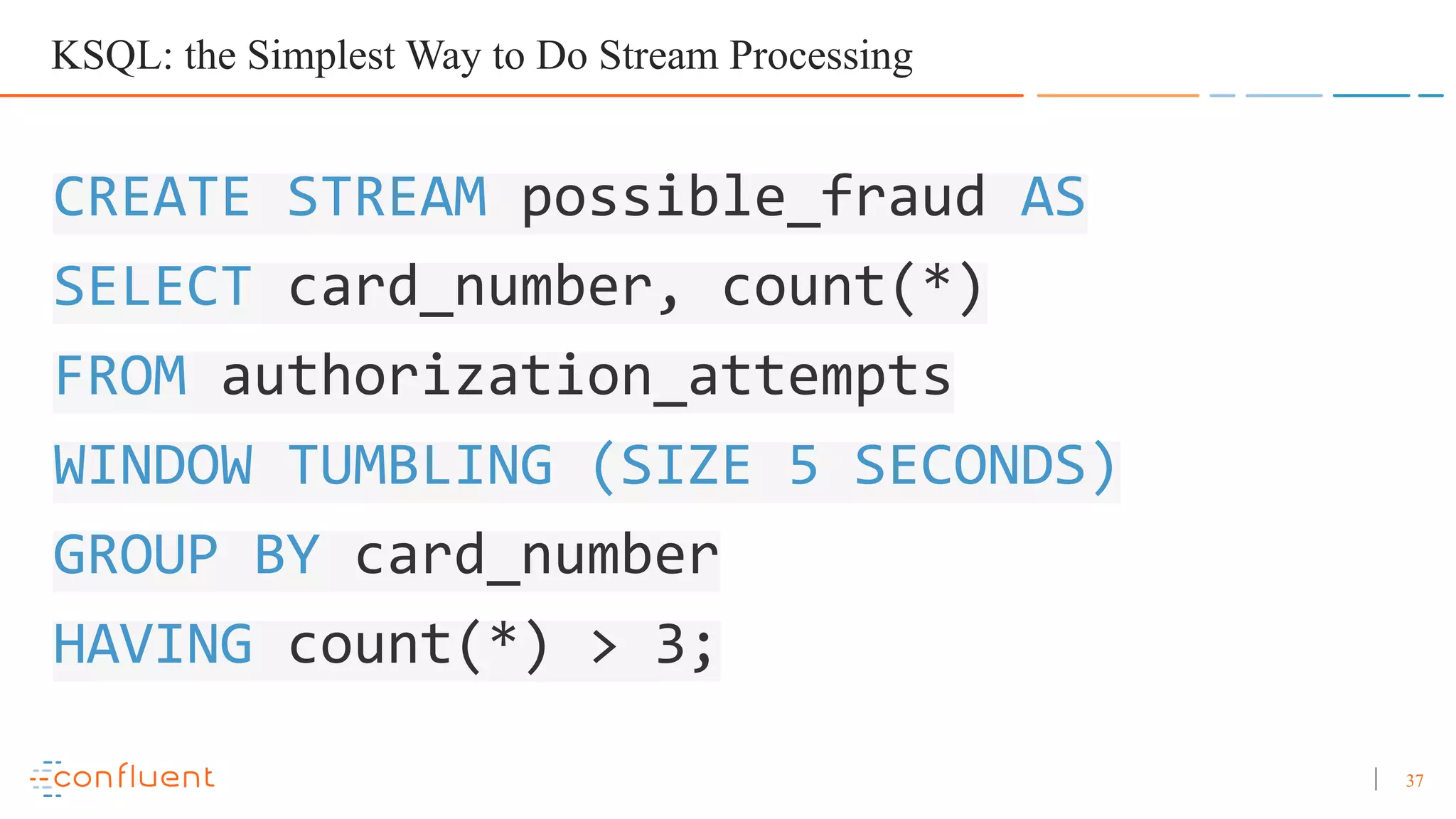 37 CREATE STREAM possible_fraud AS SELECT card_number, count(*) FROM authorization_attempts WINDOW TUMBLING (SIZE 5 SECONDS) GROUP BY card_number HAVING count(*) > 3; KSQL: the Simplest Way to Do Stream Processing 