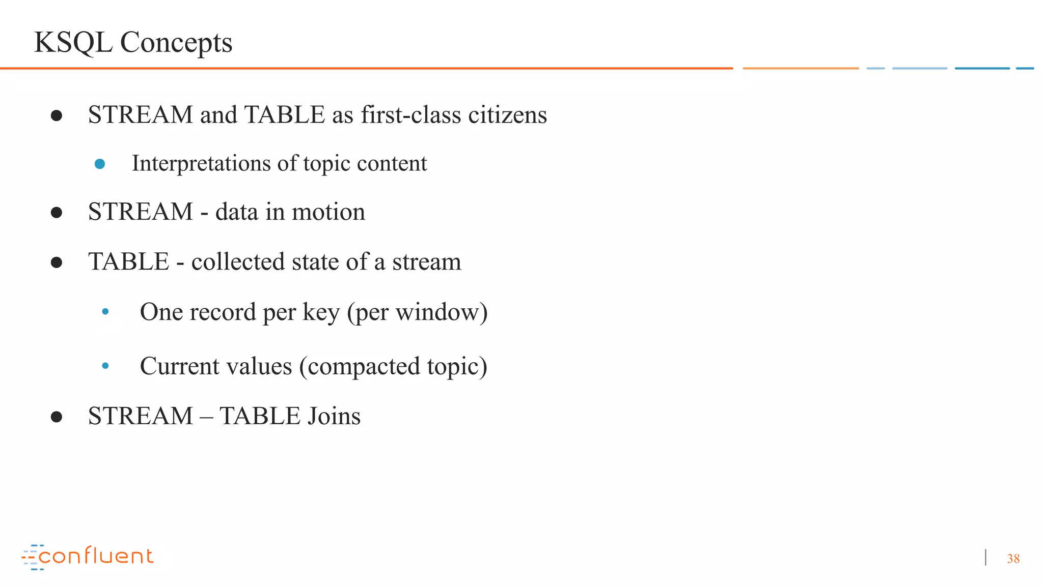 38 KSQL Concepts ● STREAM and TABLE as first-class citizens ● Interpretations of topic content ● STREAM - data in motion ● TABLE - collected state of a stream • One record per key (per window) • Current values (compacted topic) ● STREAM – TABLE Joins 