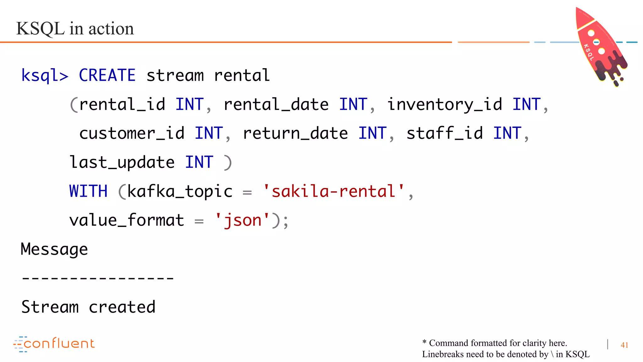 41 KSQL in action ksql> CREATE stream rental (rental_id INT, rental_date INT, inventory_id INT, customer_id INT, return_date INT, staff_id INT, last_update INT ) WITH (kafka_topic = 'sakila-rental', value_format = 'json'); Message ---------------- Stream created * Command formatted for clarity here. Linebreaks need to be denoted by in KSQL 