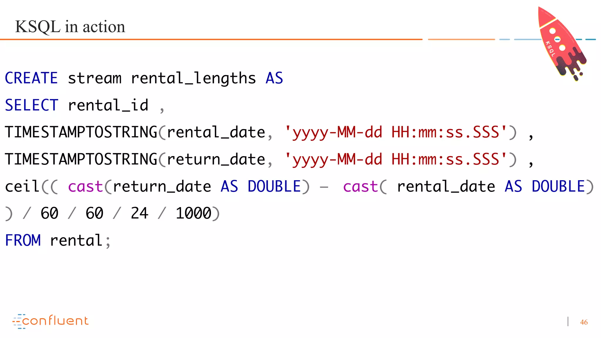 46 KSQL in action CREATE stream rental_lengths AS SELECT rental_id , TIMESTAMPTOSTRING(rental_date, 'yyyy-MM-dd HH:mm:ss.SSS') , TIMESTAMPTOSTRING(return_date, 'yyyy-MM-dd HH:mm:ss.SSS') , ceil(( cast(return_date AS DOUBLE) – cast( rental_date AS DOUBLE) ) / 60 / 60 / 24 / 1000) FROM rental; 
