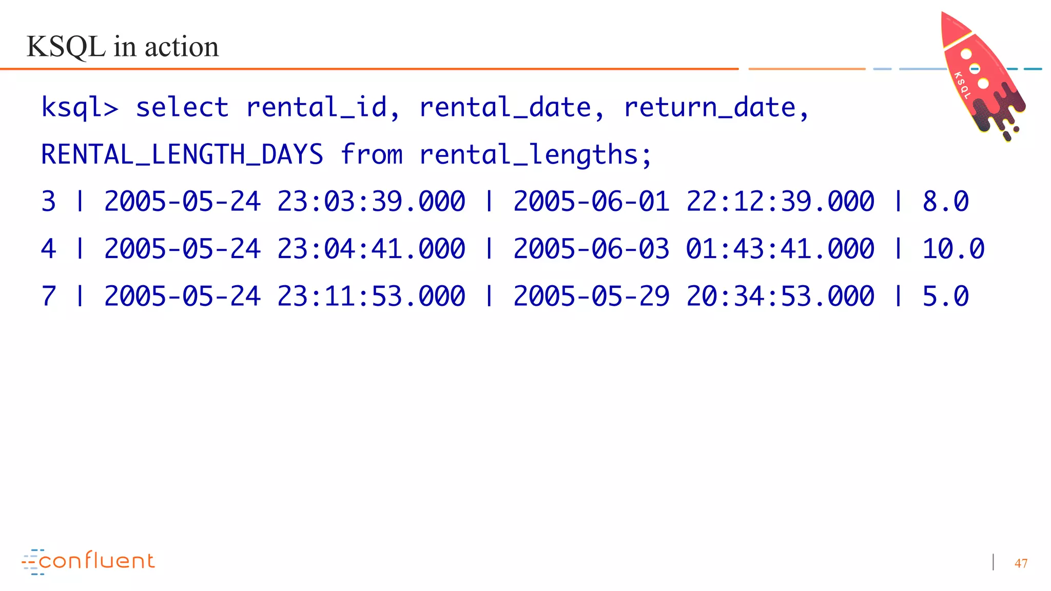 47 KSQL in action ksql> select rental_id, rental_date, return_date, RENTAL_LENGTH_DAYS from rental_lengths; 3 | 2005-05-24 23:03:39.000 | 2005-06-01 22:12:39.000 | 8.0 4 | 2005-05-24 23:04:41.000 | 2005-06-03 01:43:41.000 | 10.0 7 | 2005-05-24 23:11:53.000 | 2005-05-29 20:34:53.000 | 5.0 