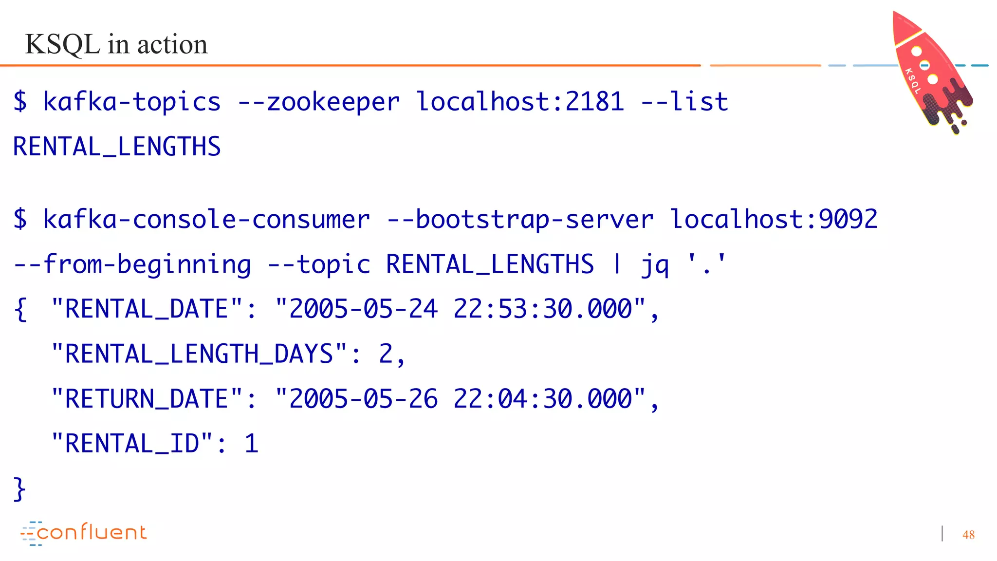 48 KSQL in action $ kafka-topics --zookeeper localhost:2181 --list RENTAL_LENGTHS $ kafka-console-consumer --bootstrap-server localhost:9092 --from-beginning --topic RENTAL_LENGTHS | jq '.' { "RENTAL_DATE": "2005-05-24 22:53:30.000", "RENTAL_LENGTH_DAYS": 2, "RETURN_DATE": "2005-05-26 22:04:30.000", "RENTAL_ID": 1 } 