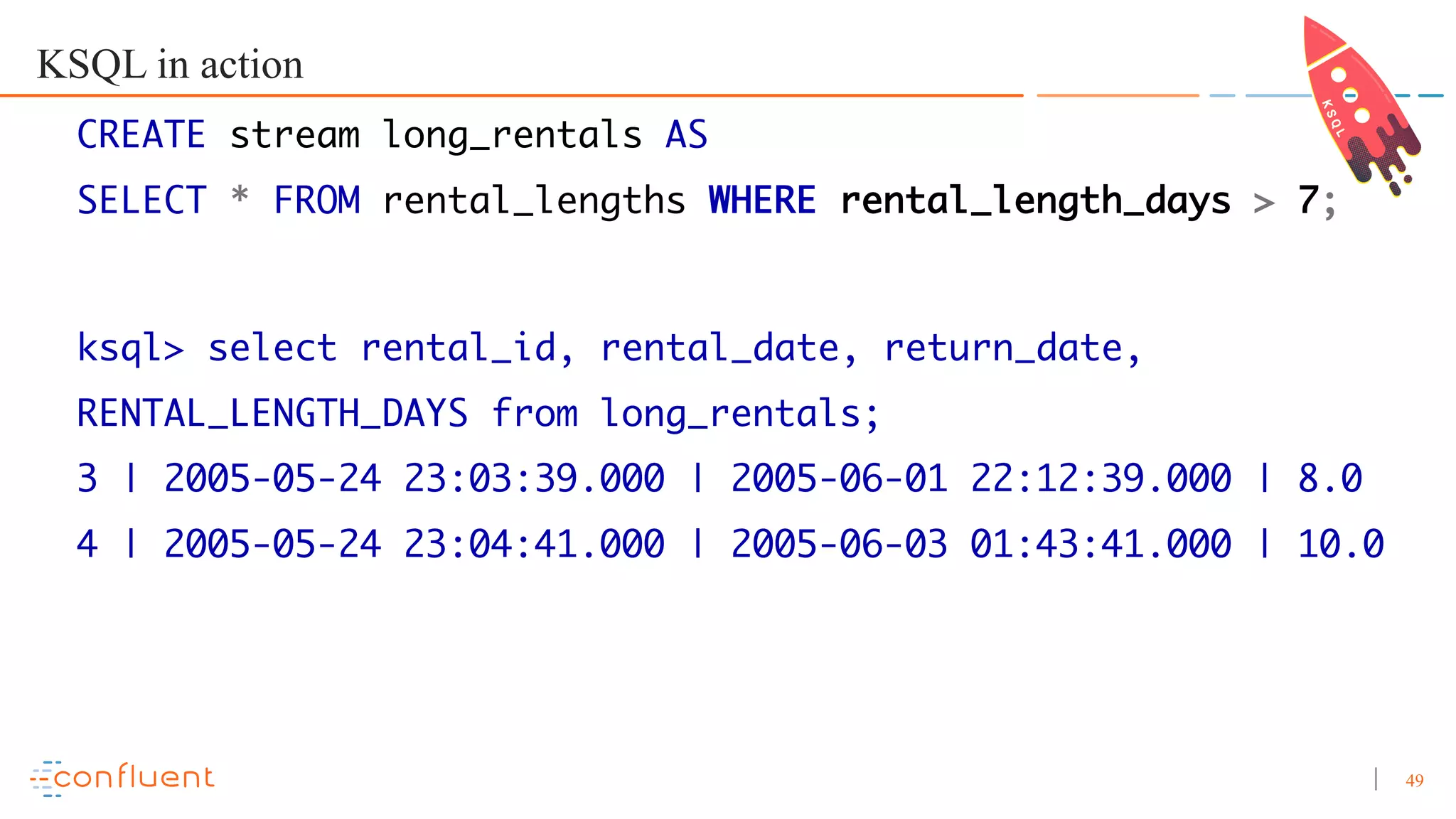 49 KSQL in action CREATE stream long_rentals AS SELECT * FROM rental_lengths WHERE rental_length_days > 7; ksql> select rental_id, rental_date, return_date, RENTAL_LENGTH_DAYS from long_rentals; 3 | 2005-05-24 23:03:39.000 | 2005-06-01 22:12:39.000 | 8.0 4 | 2005-05-24 23:04:41.000 | 2005-06-03 01:43:41.000 | 10.0 