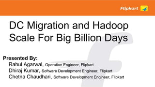 DC Migration and Hadoop
Scale For Big Billion Days
Presented By:
Rahul Agarwal, Operation Engineer, Flipkart
Dhiraj Kumar, Software Development Engineer, Flipkart
Chetna Chaudhari, Software Development Engineer, Flipkart
 
