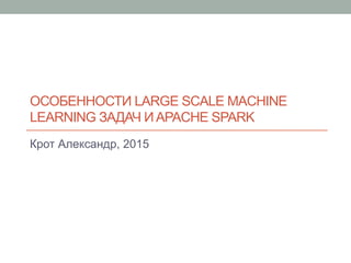 ОСОБЕННОСТИ LARGE SCALE MACHINE
LEARNING ЗАДАЧ И APACHE SPARK
Крот Александр, 2015
 