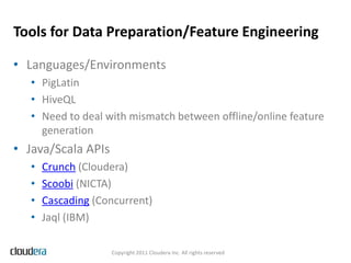 Tools for Data Preparation/Feature Engineering

• Languages/Environments
   • PigLatin
   • HiveQL
   • Need to deal with mismatch between offline/online feature
     generation
• Java/Scala APIs
   •   Crunch (Cloudera)
   •   Scoobi (NICTA)
   •   Cascading (Concurrent)
   •   Jaql (IBM)

                    Copyright 2011 Cloudera Inc. All rights reserved
 