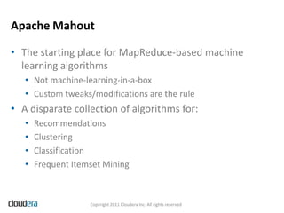 Apache Mahout

• The starting place for MapReduce-based machine
  learning algorithms
   • Not machine-learning-in-a-box
   • Custom tweaks/modifications are the rule
• A disparate collection of algorithms for:
   •   Recommendations
   •   Clustering
   •   Classification
   •   Frequent Itemset Mining



                    Copyright 2011 Cloudera Inc. All rights reserved
 