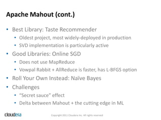 Apache Mahout (cont.)

• Best Library: Taste Recommender
   • Oldest project, most widely-deployed in production
   • SVD implementation is particularly active
• Good Libraries: Online SGD
   • Does not use MapReduce
   • Vowpal Rabbit + AllReduce is faster, has L-BFGS option
• Roll Your Own Instead: Naïve Bayes
• Challenges
   • “Secret sauce” effect
   • Delta between Mahout + the cutting edge in ML

                   Copyright 2011 Cloudera Inc. All rights reserved
 