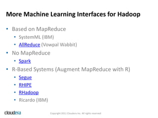 More Machine Learning Interfaces for Hadoop

• Based on MapReduce
  • SystemML (IBM)
  • AllReduce (Vowpal Wabbit)
• No MapReduce
  • Spark
• R-Based Systems (Augment MapReduce with R)
  •   Segue
  •   RHIPE
  •   RHadoop
  •   Ricardo (IBM)

                      Copyright 2011 Cloudera Inc. All rights reserved
 
