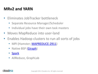 MRv2 and YARN

• Eliminates JobTracker bottleneck
   • Separate Resource Manager/Scheduler
   • Individual jobs have their own task masters
• Moves MapReduce into user-land
• Enables Hadoop clusters to run all sorts of jobs
   •   MPI (Hamster; MAPREDUCE-2911)
   •   Native BSP (Giraph)
   •   Spark
   •   AllReduce, GraphLab


                   Copyright 2011 Cloudera Inc. All rights reserved
 