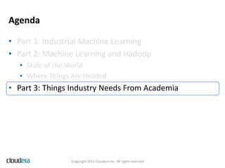 Agenda

• Part 1: Industrial Machine Learning
• Part 2: Machine Learning and Hadoop
  • State of the World
  • Where Things Are Headed
• Part 3: Things Industry Needs From Academia




                Copyright 2011 Cloudera Inc. All rights reserved
 