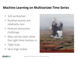 Machine Learning on Multivariate Time Series

 • 1e5 writes/sec
 • Positive events are
   relatively rare
 • Feature extraction
   challenge
 • May not be clear what
   the right time horizon is
 • Tight SLAs
 • Very high stakes

                Copyright 2011 Cloudera Inc. All rights reserved
 