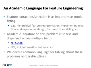 An Academic Language For Feature Engineering

• Feature extraction/selection is as important as model
  fitting
   • e.g., hierarchical feature representation, impact on training
     time and experiment design, feature cost modeling, etc.
• Academic literature on this problem is sparse and
  dispersed across multiple fields
   • NIPS 2003
   • HCI, NLP, Information Retrieval, etc.
• We need a common language for talking about these
  problems across disciplines

                    Copyright 2011 Cloudera Inc. All rights reserved
 
