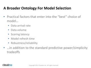 A Broader Ontology For Model Selection

• Practical factors that enter into the “best” choice of
  model…
   •   Data arrival rate
   •   Data volume
   •   Scoring latency
   •   Model refresh time
   •   Robustness/reliability
• …in addition to the standard predictive power/simplicity
  tradeoffs


                     Copyright 2011 Cloudera Inc. All rights reserved
 
