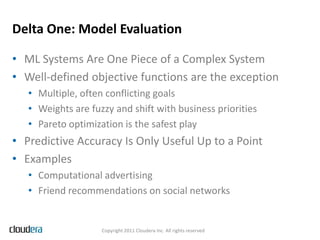Delta One: Model Evaluation

• ML Systems Are One Piece of a Complex System
• Well-defined objective functions are the exception
   • Multiple, often conflicting goals
   • Weights are fuzzy and shift with business priorities
   • Pareto optimization is the safest play
• Predictive Accuracy Is Only Useful Up to a Point
• Examples
   • Computational advertising
   • Friend recommendations on social networks


                    Copyright 2011 Cloudera Inc. All rights reserved
 