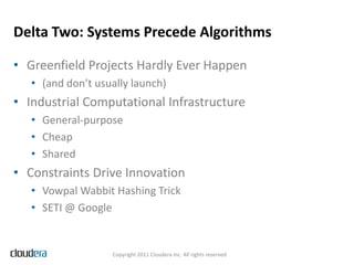 Delta Two: Systems Precede Algorithms

• Greenfield Projects Hardly Ever Happen
   • (and don’t usually launch)
• Industrial Computational Infrastructure
   • General-purpose
   • Cheap
   • Shared
• Constraints Drive Innovation
   • Vowpal Wabbit Hashing Trick
   • SETI @ Google


                   Copyright 2011 Cloudera Inc. All rights reserved
 