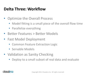 Delta Three: Workflow

• Optimize the Overall Process
   • Model fitting is a small piece of the overall flow time
   • Parallelize everything
• Better Features > Better Models
• Fast Model Deployment
   • Common Feature Extraction Logic
   • Servable Models
• Validation as Sanity Checking
   • Deploy to a small subset of real data and evaluate


                    Copyright 2011 Cloudera Inc. All rights reserved
 