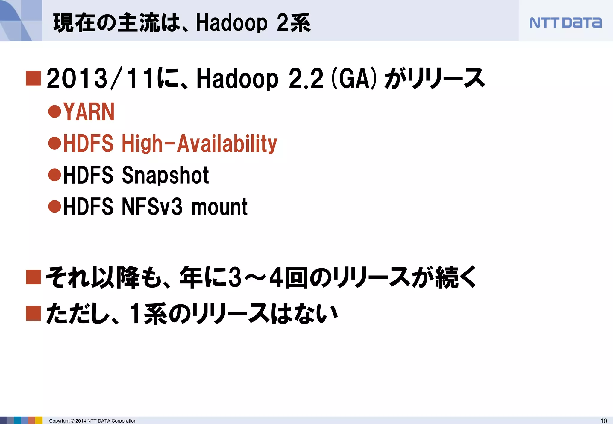 10 
Copyright © 2014 NTT DATA Corporation 
2013/11に、Hadoop 2.2(GA)がリリース 
YARN 
HDFS High-Availability 
HDFS Snapshot 
HDFS NFSv3 mount 
それ以降も、年に3～4回のリリースが続く 
ただし、1系のリリースはない 
現在の主流は、Hadoop 2系  