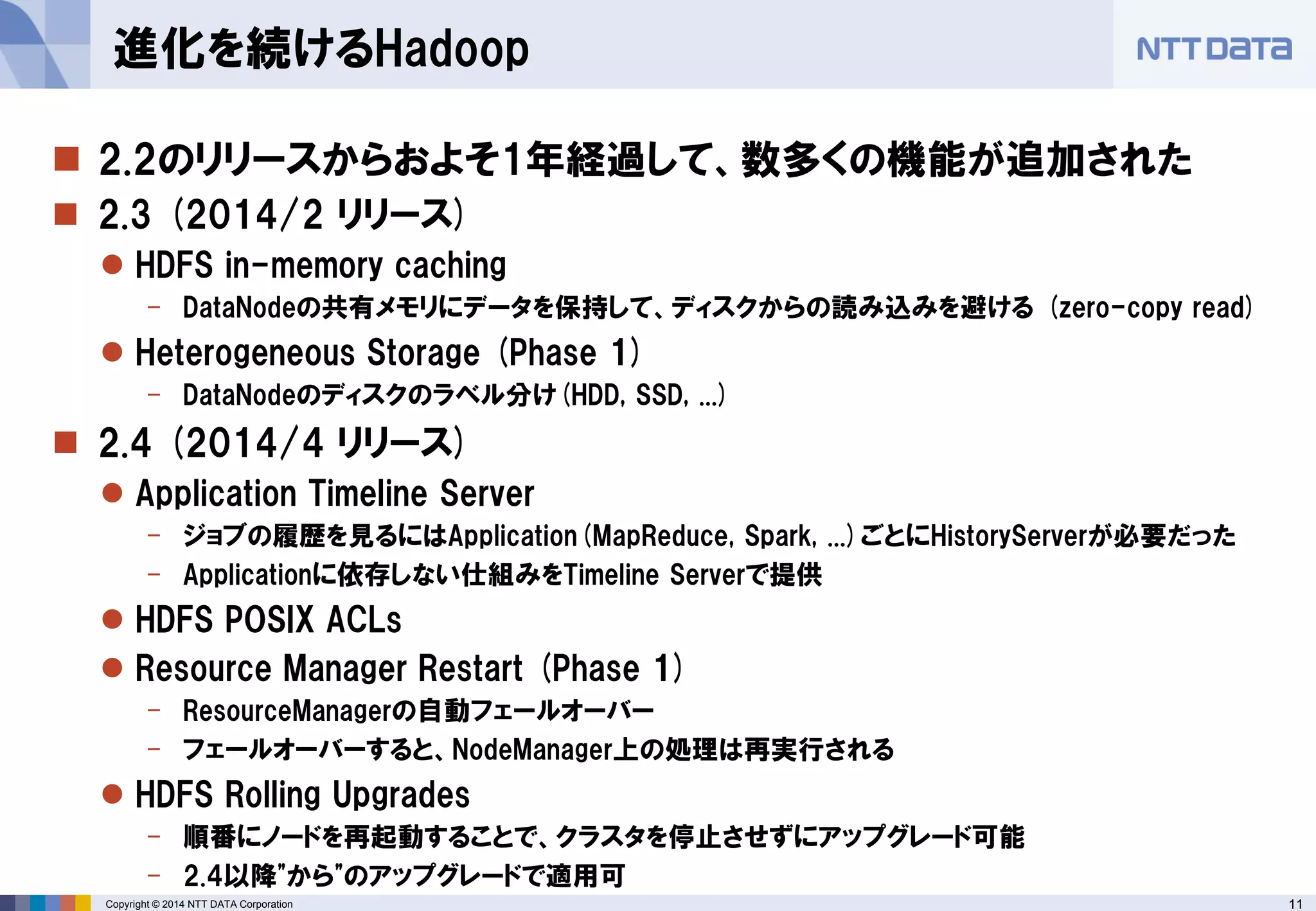 11 
Copyright © 2014 NTT DATA Corporation 
2.2のリリースからおよそ1年経過して、数多くの機能が追加された 
2.3 (2014/2 リリース) 
HDFS in-memory caching 
-DataNodeの共有メモリにデータを保持して、ディスクからの読み込みを避ける(zero-copy read) 
Heterogeneous Storage (Phase 1) 
-DataNodeのディスクのラベル分け(HDD, SSD, ...) 
2.4 (2014/4リリース) 
Application Timeline Server 
-ジョブの履歴を見るにはApplication(MapReduce, Spark, ...)ごとにHistoryServerが必要だった 
-Applicationに依存しない仕組みをTimeline Serverで提供 
HDFS POSIX ACLs 
Resource Manager Restart (Phase 1) 
-ResourceManagerの自動フェールオーバー 
-フェールオーバーすると、NodeManager上の処理は再実行される 
HDFS Rolling Upgrades 
-順番にノードを再起動することで、クラスタを停止させずにアップグレード可能 
-2.4以降"から"のアップグレードで適用可 
進化を続けるHadoop  