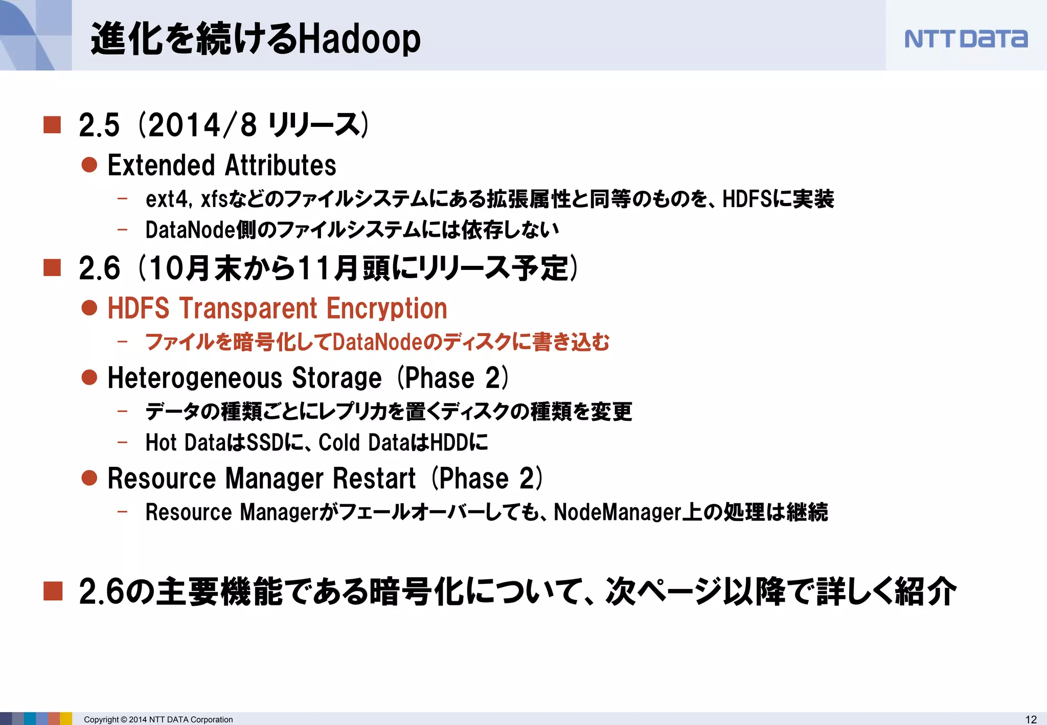 12 
Copyright © 2014 NTT DATA Corporation 
2.5 (2014/8 リリース) 
Extended Attributes 
-ext4, xfsなどのファイルシステムにある拡張属性と同等のものを、HDFSに実装 
-DataNode側のファイルシステムには依存しない 
2.6 (10月末から11月頭にリリース予定) 
HDFS Transparent Encryption 
-ファイルを暗号化してDataNodeのディスクに書き込む 
Heterogeneous Storage (Phase 2) 
-データの種類ごとにレプリカを置くディスクの種類を変更 
-Hot DataはSSDに、Cold DataはHDDに 
Resource Manager Restart (Phase 2) 
-Resource Managerがフェールオーバーしても、NodeManager上の処理は継続 
2.6の主要機能である暗号化について、次ページ以降で詳しく紹介 
進化を続けるHadoop  