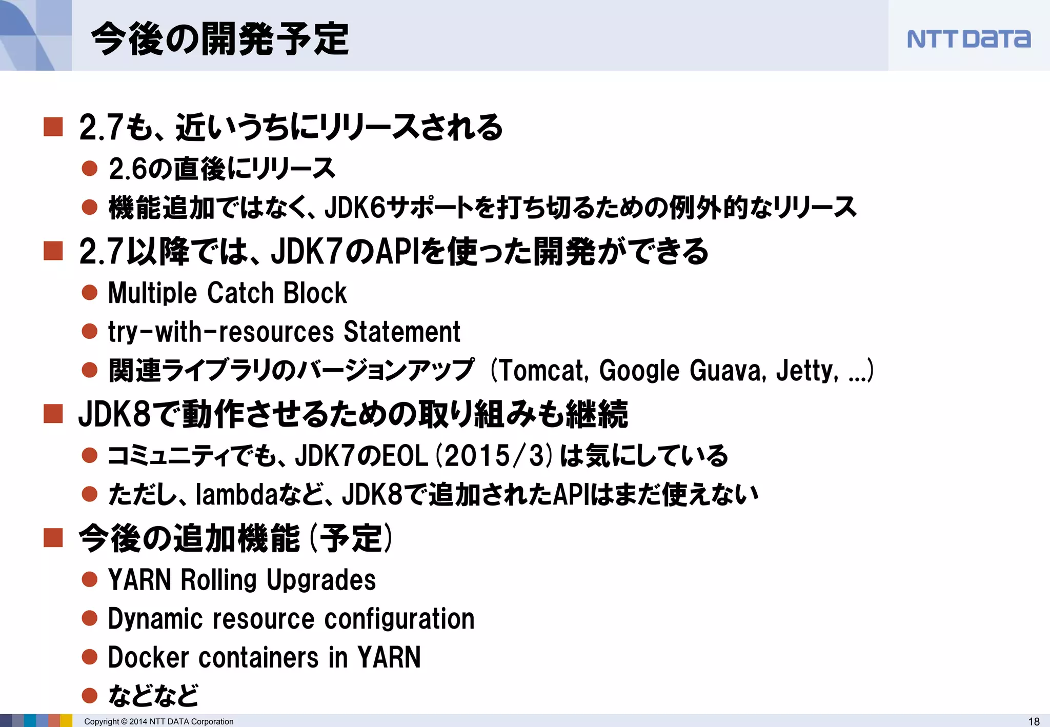 18 
Copyright © 2014 NTT DATA Corporation 
2.7も、近いうちにリリースされる 
2.6の直後にリリース 
機能追加ではなく、JDK6サポートを打ち切るための例外的なリリース 
2.7以降では、JDK7のAPIを使った開発ができる 
Multiple Catch Block 
try-with-resources Statement 
関連ライブラリのバージョンアップ(Tomcat, Google Guava, Jetty, ...) 
JDK8で動作させるための取り組みも継続 
コミュニティでも、JDK7のEOL(2015/3)は気にしている 
ただし、lambdaなど、JDK8で追加されたAPIはまだ使えない 
今後の追加機能(予定) 
YARN Rolling Upgrades 
Dynamic resource configuration 
Dockercontainers in YARN 
などなど 
今後の開発予定  