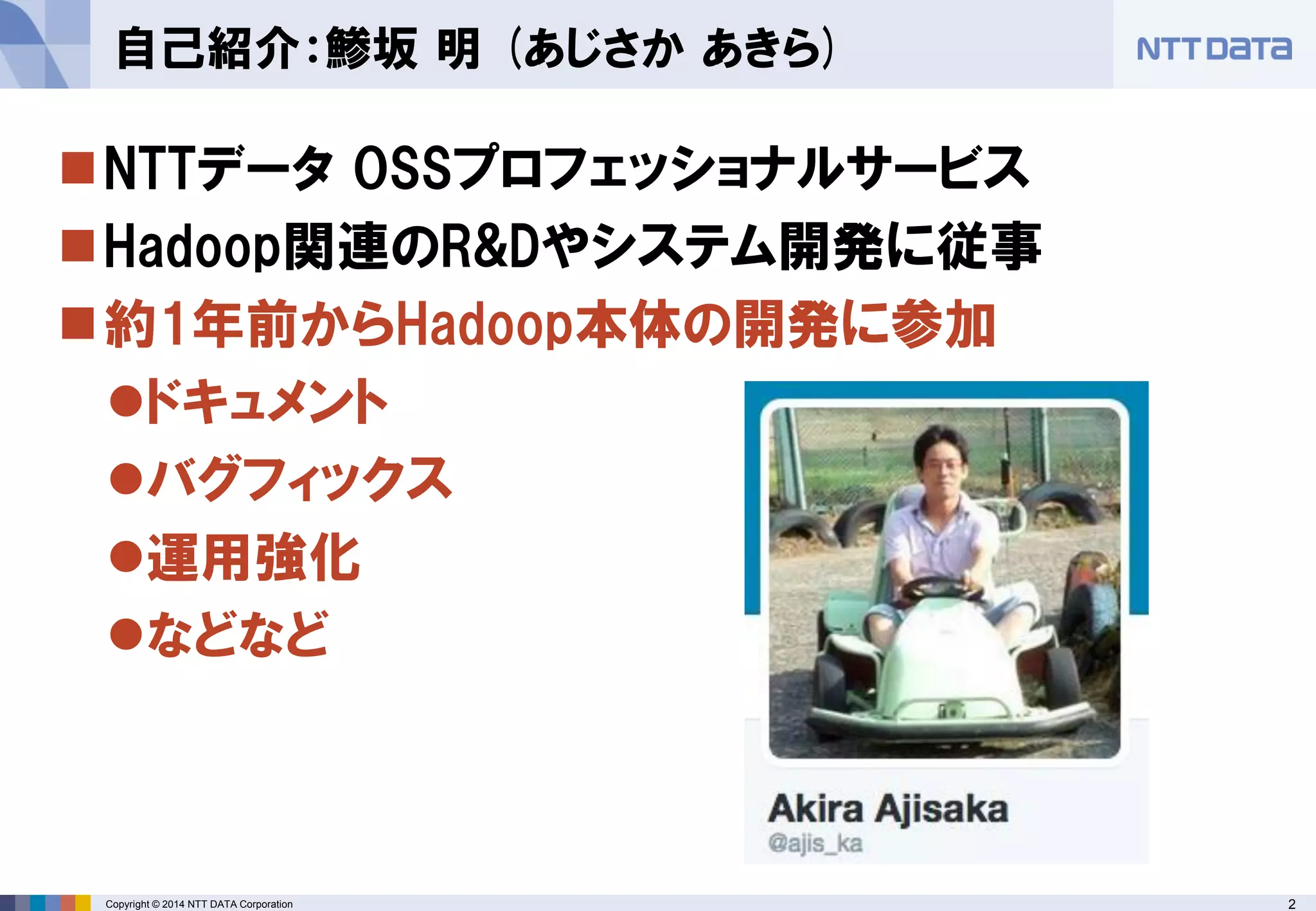 2 
Copyright © 2014 NTT DATA Corporation 
NTTデータOSSプロフェッショナルサービス 
Hadoop関連のR&Dやシステム開発に従事 
約1年前からHadoop本体の開発に参加 
ドキュメント 
バグフィックス 
運用強化 
などなど 
自己紹介：鯵坂明(あじさかあきら)  