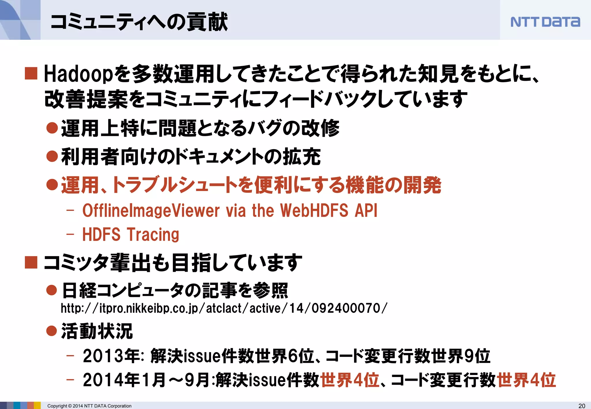 20 
Copyright © 2014 NTT DATA Corporation 
Hadoopを多数運用してきたことで得られた知見をもとに、 改善提案をコミュニティにフィードバックしています 
運用上特に問題となるバグの改修 
利用者向けのドキュメントの拡充 
運用、トラブルシュートを便利にする機能の開発 
-OfflineImageViewervia the WebHDFSAPI 
-HDFS Tracing 
コミッタ輩出も目指しています 
日経コンピュータの記事を参照 http://itpro.nikkeibp.co.jp/atclact/active/14/092400070/ 
活動状況 
-2013年: 解決issue件数世界6位、コード変更行数世界9位 
-2014年1月～9月:解決issue件数世界4位、コード変更行数世界4位 
コミュニティへの貢献  