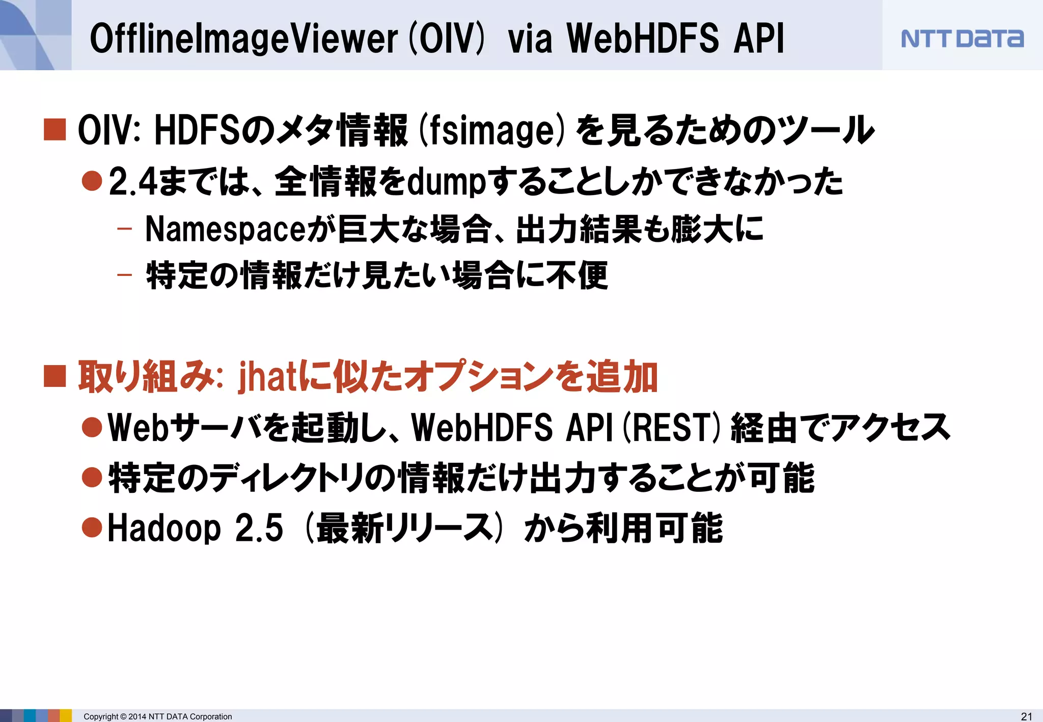 21 
Copyright © 2014 NTT DATA Corporation 
OIV: HDFSのメタ情報(fsimage)を見るためのツール 
2.4までは、全情報をdumpすることしかできなかった 
-Namespaceが巨大な場合、出力結果も膨大に 
-特定の情報だけ見たい場合に不便 
取り組み: jhatに似たオプションを追加 
Webサーバを起動し、WebHDFSAPI(REST)経由でアクセス 
特定のディレクトリの情報だけ出力することが可能 
Hadoop 2.5 (最新リリース) から利用可能 
OfflineImageViewer(OIV) via WebHDFSAPI  