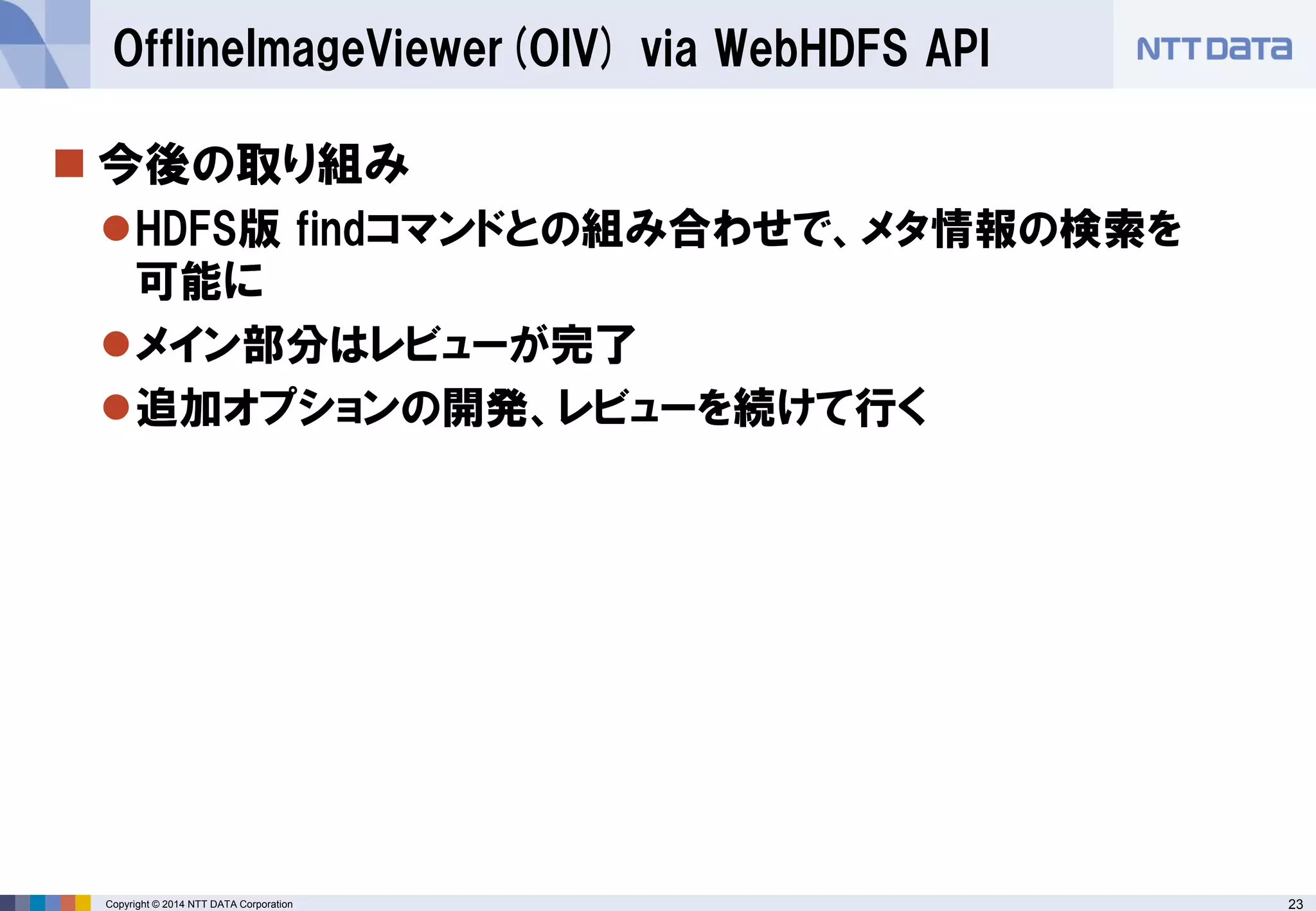 23 
Copyright © 2014 NTT DATA Corporation 
今後の取り組み 
HDFS版findコマンドとの組み合わせで、メタ情報の検索を 可能に 
メイン部分はレビューが完了 
追加オプションの開発、レビューを続けて行く 
OfflineImageViewer(OIV) via WebHDFSAPI  