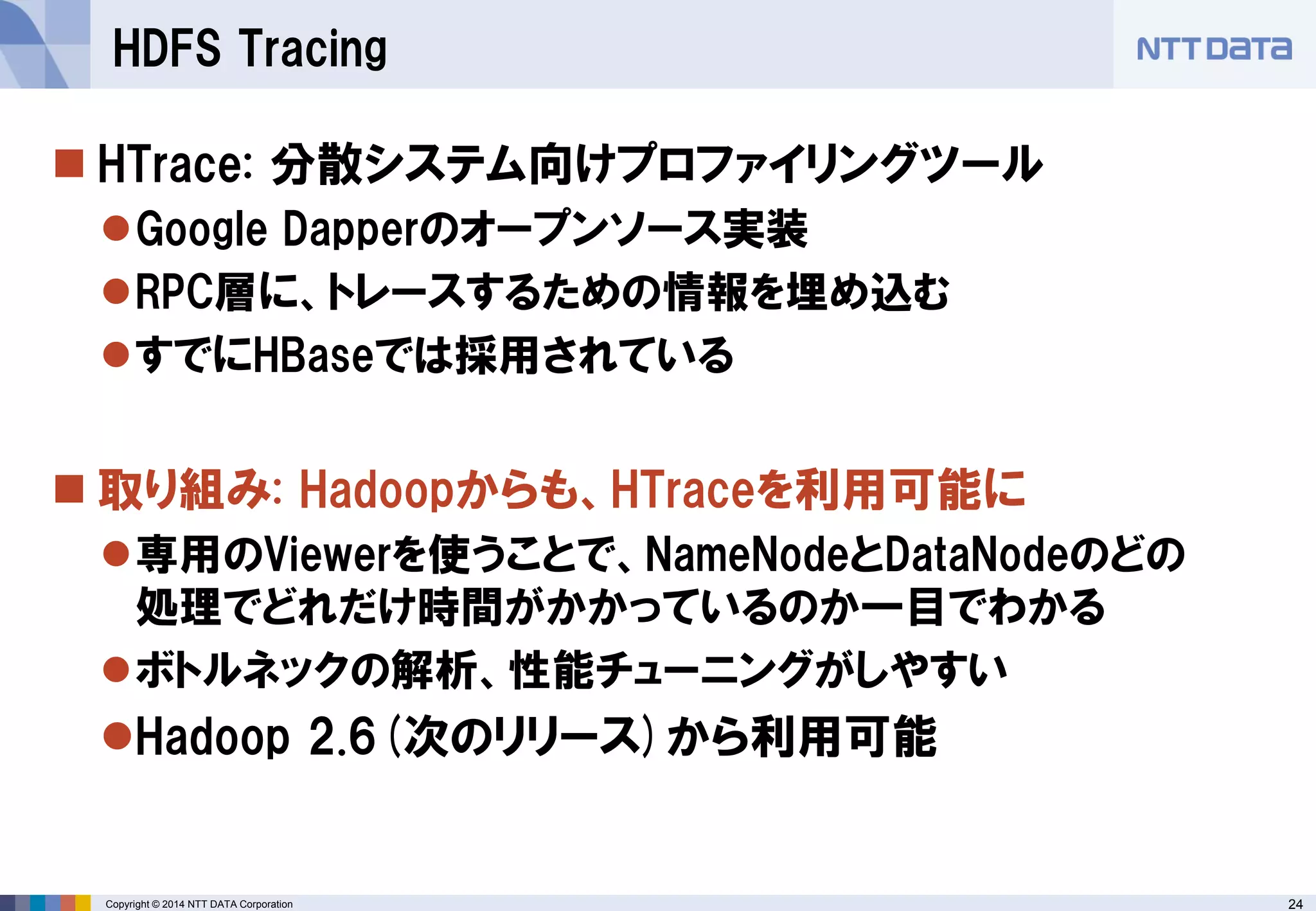 24 
Copyright © 2014 NTT DATA Corporation 
HTrace: 分散システム向けプロファイリングツール 
Google Dapperのオープンソース実装 
RPC層に、トレースするための情報を埋め込む 
すでにHBaseでは採用されている 
取り組み: Hadoopからも、HTraceを利用可能に 
専用のViewerを使うことで、NameNodeとDataNodeのどの 処理でどれだけ時間がかかっているのか一目でわかる 
ボトルネックの解析、性能チューニングがしやすい 
Hadoop 2.6(次のリリース)から利用可能 
HDFS Tracing  