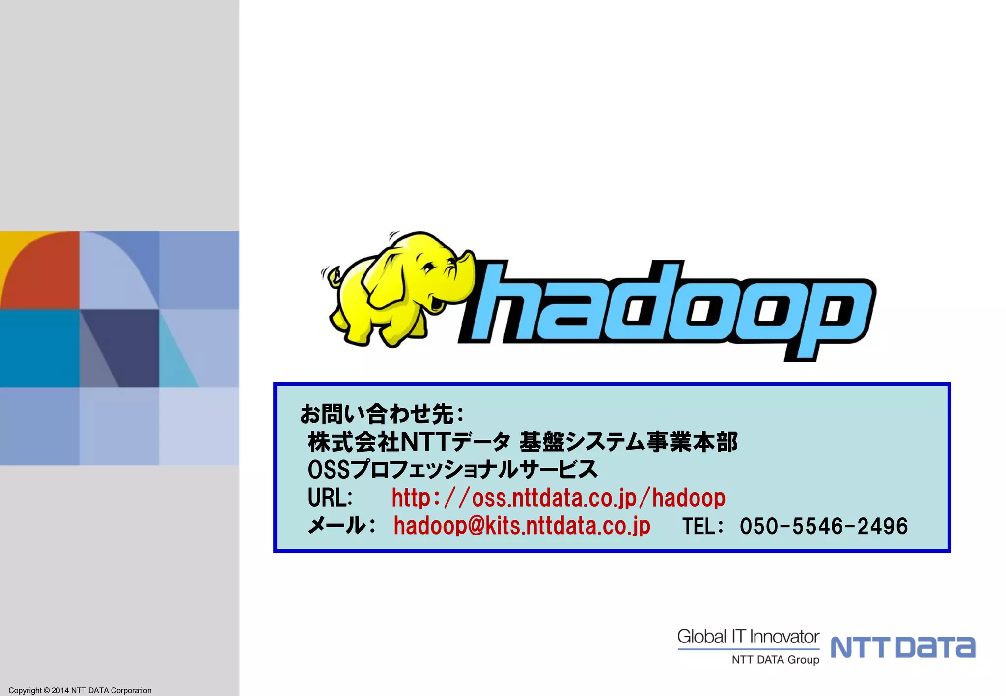 Copyright © 2011 NTT DATA Corporation 
Copyright © 2014NTT DATA Corporation 
お問い合わせ先： 
株式会社ＮＴＴデータ基盤システム事業本部 OSSプロフェッショナルサービス 
URL: http：//oss.nttdata.co.jp/hadoop 
メール：hadoop@kits.nttdata.co.jpTEL：050-5546-2496 