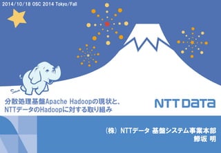 1 
Copyright © 2014 NTT DATA Corporation 
(株) NTTデータ基盤システム事業本部 
鯵坂明 
2014/10/18 OSC 2014 Tokyo/Fall 
分散処理基盤Apache Hadoopの現状と、 
NTTデータのHadoopに対する取り組み  
