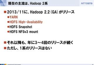 10 
Copyright © 2014 NTT DATA Corporation 
2013/11に、Hadoop 2.2(GA)がリリース 
YARN 
HDFS High-Availability 
HDFS Snapshot 
HDFS NFSv3 mount 
それ以降も、年に3～4回のリリースが続く 
ただし、1系のリリースはない 
現在の主流は、Hadoop 2系  