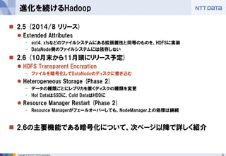 12 
Copyright © 2014 NTT DATA Corporation 
2.5 (2014/8 リリース) 
Extended Attributes 
-ext4, xfsなどのファイルシステムにある拡張属性と同等のものを、HDFSに実装 
-DataNode側のファイルシステムには依存しない 
2.6 (10月末から11月頭にリリース予定) 
HDFS Transparent Encryption 
-ファイルを暗号化してDataNodeのディスクに書き込む 
Heterogeneous Storage (Phase 2) 
-データの種類ごとにレプリカを置くディスクの種類を変更 
-Hot DataはSSDに、Cold DataはHDDに 
Resource Manager Restart (Phase 2) 
-Resource Managerがフェールオーバーしても、NodeManager上の処理は継続 
2.6の主要機能である暗号化について、次ページ以降で詳しく紹介 
進化を続けるHadoop  