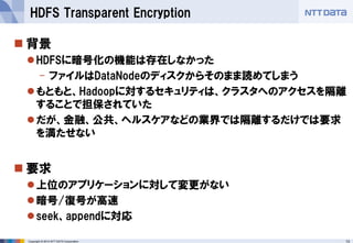 13 
Copyright © 2014 NTT DATA Corporation 
背景 
HDFSに暗号化の機能は存在しなかった 
-ファイルはDataNodeのディスクからそのまま読めてしまう 
もともと、Hadoopに対するセキュリティは、クラスタへのアクセスを隔離 することで担保されていた 
だが、金融、公共、ヘルスケアなどの業界では隔離するだけでは要求 を満たせない 
要求 
上位のアプリケーションに対して変更がない 
暗号/復号が高速 
seek、appendに対応 
HDFS Transparent Encryption  