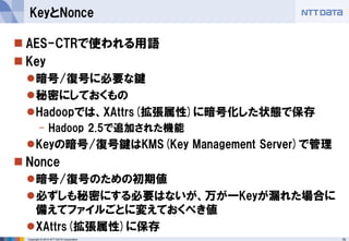 15 
Copyright © 2014 NTT DATA Corporation 
AES-CTRで使われる用語 
Key 
暗号/復号に必要な鍵 
秘密にしておくもの 
Hadoopでは、XAttrs(拡張属性)に暗号化した状態で保存 
-Hadoop 2.5で追加された機能 
Keyの暗号/復号鍵はKMS(Key Management Server)で管理 
Nonce 
暗号/復号のための初期値 
必ずしも秘密にする必要はないが、万が一Keyが漏れた場合に 備えてファイルごとに変えておくべき値 
XAttrs(拡張属性)に保存 
KeyとNonce  