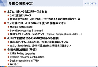 18 
Copyright © 2014 NTT DATA Corporation 
2.7も、近いうちにリリースされる 
2.6の直後にリリース 
機能追加ではなく、JDK6サポートを打ち切るための例外的なリリース 
2.7以降では、JDK7のAPIを使った開発ができる 
Multiple Catch Block 
try-with-resources Statement 
関連ライブラリのバージョンアップ(Tomcat, Google Guava, Jetty, ...) 
JDK8で動作させるための取り組みも継続 
コミュニティでも、JDK7のEOL(2015/3)は気にしている 
ただし、lambdaなど、JDK8で追加されたAPIはまだ使えない 
今後の追加機能(予定) 
YARN Rolling Upgrades 
Dynamic resource configuration 
Dockercontainers in YARN 
などなど 
今後の開発予定  