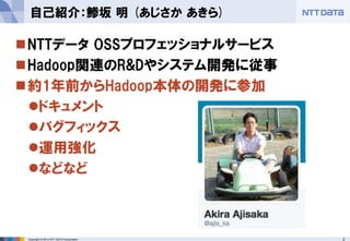 2 
Copyright © 2014 NTT DATA Corporation 
NTTデータOSSプロフェッショナルサービス 
Hadoop関連のR&Dやシステム開発に従事 
約1年前からHadoop本体の開発に参加 
ドキュメント 
バグフィックス 
運用強化 
などなど 
自己紹介：鯵坂明(あじさかあきら)  