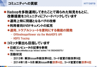 20 
Copyright © 2014 NTT DATA Corporation 
Hadoopを多数運用してきたことで得られた知見をもとに、 改善提案をコミュニティにフィードバックしています 
運用上特に問題となるバグの改修 
利用者向けのドキュメントの拡充 
運用、トラブルシュートを便利にする機能の開発 
-OfflineImageViewervia the WebHDFSAPI 
-HDFS Tracing 
コミッタ輩出も目指しています 
日経コンピュータの記事を参照 http://itpro.nikkeibp.co.jp/atclact/active/14/092400070/ 
活動状況 
-2013年: 解決issue件数世界6位、コード変更行数世界9位 
-2014年1月～9月:解決issue件数世界4位、コード変更行数世界4位 
コミュニティへの貢献  