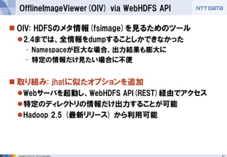 21 
Copyright © 2014 NTT DATA Corporation 
OIV: HDFSのメタ情報(fsimage)を見るためのツール 
2.4までは、全情報をdumpすることしかできなかった 
-Namespaceが巨大な場合、出力結果も膨大に 
-特定の情報だけ見たい場合に不便 
取り組み: jhatに似たオプションを追加 
Webサーバを起動し、WebHDFSAPI(REST)経由でアクセス 
特定のディレクトリの情報だけ出力することが可能 
Hadoop 2.5 (最新リリース) から利用可能 
OfflineImageViewer(OIV) via WebHDFSAPI  