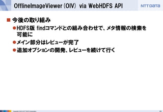 23 
Copyright © 2014 NTT DATA Corporation 
今後の取り組み 
HDFS版findコマンドとの組み合わせで、メタ情報の検索を 可能に 
メイン部分はレビューが完了 
追加オプションの開発、レビューを続けて行く 
OfflineImageViewer(OIV) via WebHDFSAPI  