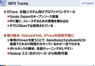 24 
Copyright © 2014 NTT DATA Corporation 
HTrace: 分散システム向けプロファイリングツール 
Google Dapperのオープンソース実装 
RPC層に、トレースするための情報を埋め込む 
すでにHBaseでは採用されている 
取り組み: Hadoopからも、HTraceを利用可能に 
専用のViewerを使うことで、NameNodeとDataNodeのどの 処理でどれだけ時間がかかっているのか一目でわかる 
ボトルネックの解析、性能チューニングがしやすい 
Hadoop 2.6(次のリリース)から利用可能 
HDFS Tracing  