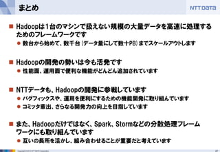 27 
Copyright © 2014 NTT DATA Corporation 
Hadoopは1台のマシンで扱えない規模の大量データを高速に処理する ためのフレームワークです 
数台から始めて、数千台(データ量にして数十PB)までスケールアウトします 
Hadoopの開発の勢いは今も活発です 
性能面、運用面で便利な機能がどんどん追加されています 
NTTデータも、Hadoopの開発に参戦しています 
バグフィックスや、運用を便利にするための機能開発に取り組んでいます 
コミッタ輩出、さらなる開発力の向上を目指しています 
また、Hadoopだけではなく、Spark、Stormなどの分散処理フレーム ワークにも取り組んでいます 
互いの長所を活かし、組み合わせることが重要だと考えています 
まとめ  